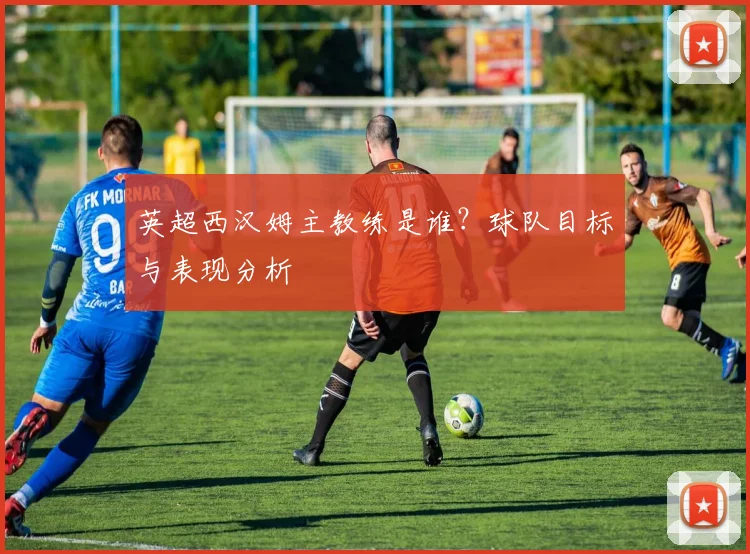 英超西汉姆主教练是谁？球队目标与表现分析