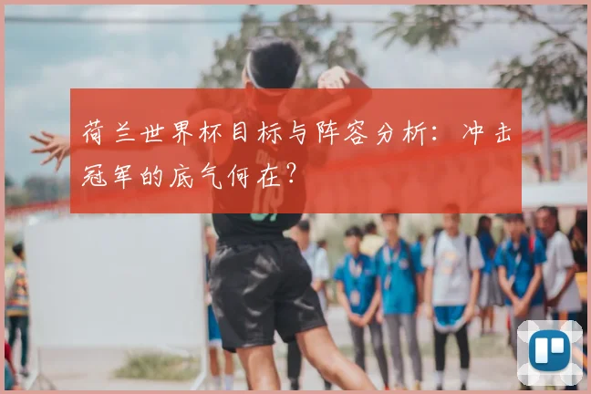 荷兰世界杯目标与阵容分析：冲击冠军的底气何在？