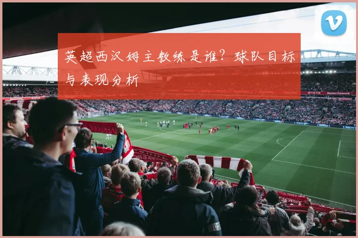 英超西汉姆主教练是谁？球队目标与表现分析